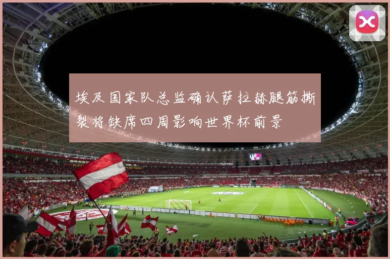 埃及国家队总监确认萨拉赫腿筋撕裂将缺席四周影响世界杯前景