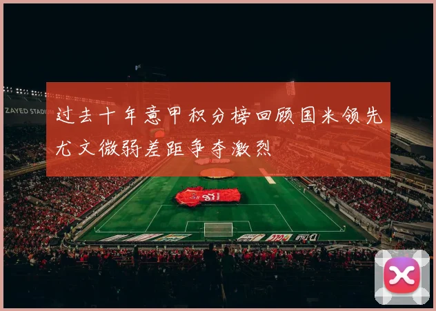 过去十年意甲积分榜回顾国米领先尤文微弱差距争夺激烈