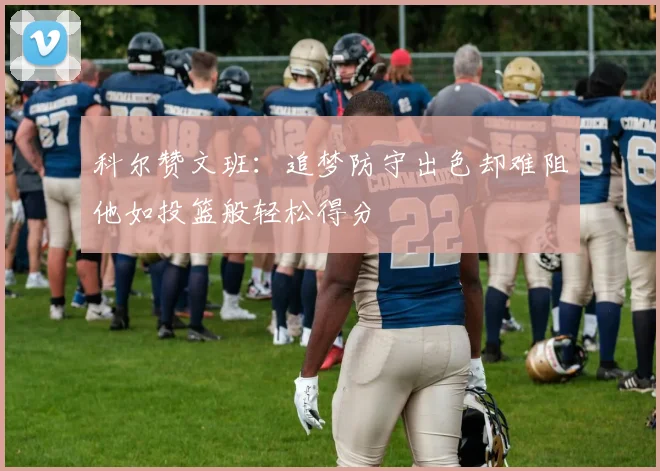 科尔赞文班：追梦防守出色却难阻他如投篮般轻松得分
