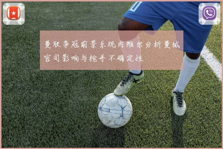 曼联争冠前景乐观内维尔分析曼城官司影响与枪手不确定性