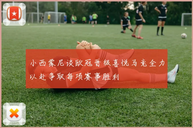小西蒙尼谈欧冠晋级喜悦马竞全力以赴争取每项赛事胜利
