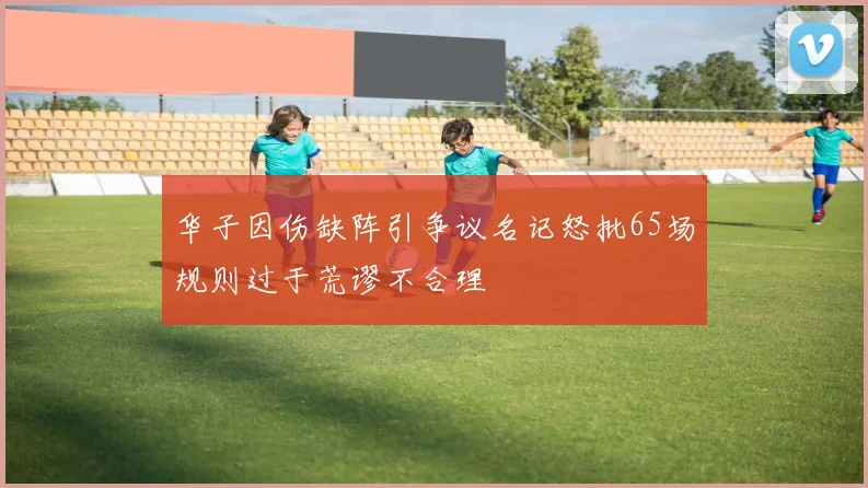 华子因伤缺阵引争议名记怒批65场规则过于荒谬不合理