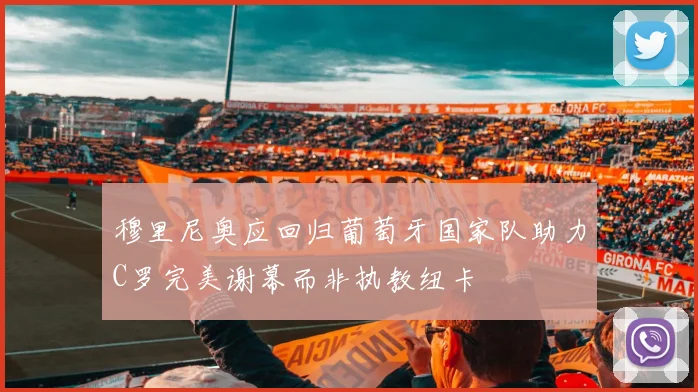 穆里尼奥应回归葡萄牙国家队助力C罗完美谢幕而非执教纽卡