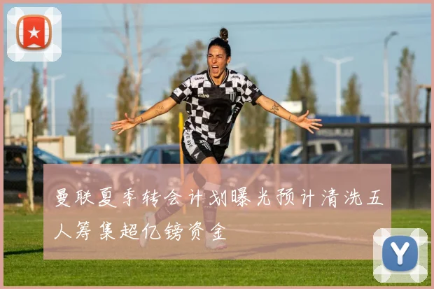 曼联夏季转会计划曝光预计清洗五人筹集超亿镑资金
