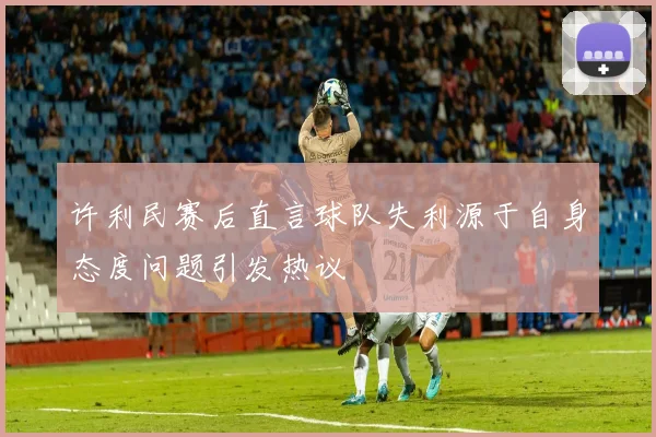许利民赛后直言球队失利源于自身态度问题引发热议
