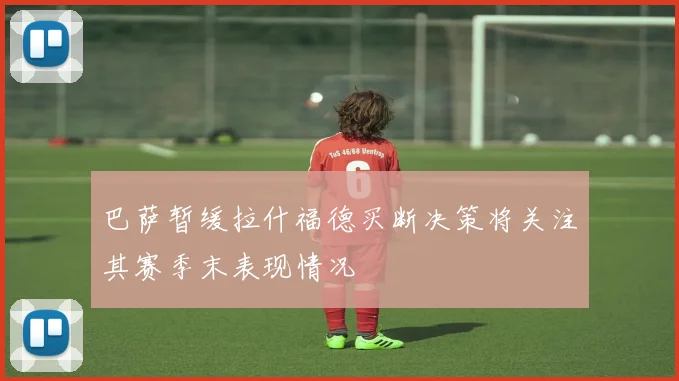 巴萨暂缓拉什福德买断决策将关注其赛季末表现情况
