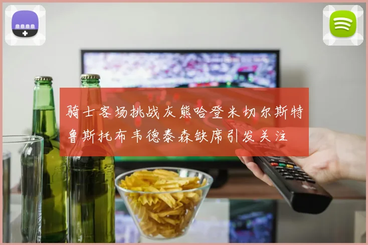 骑士客场挑战灰熊哈登米切尔斯特鲁斯托布韦德泰森缺席引发关注