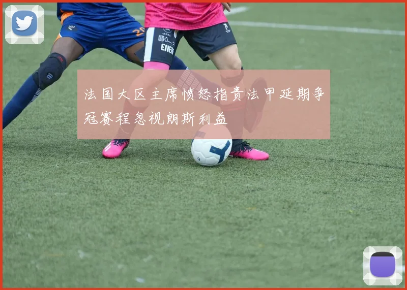 法国大区主席愤怒指责法甲延期争冠赛程忽视朗斯利益