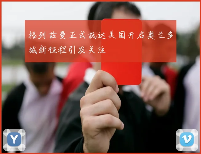 格列兹曼正式抵达美国开启奥兰多城新征程引发关注