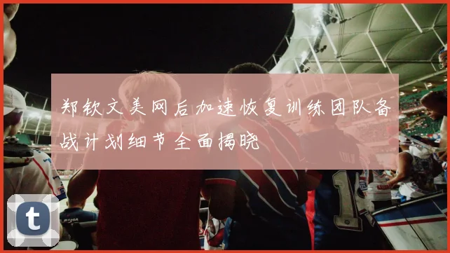 郑钦文美网后加速恢复训练团队备战计划细节全面揭晓