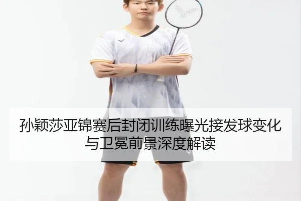 孙颖莎亚锦赛后封闭训练曝光接发球变化与卫冕前景深度解读